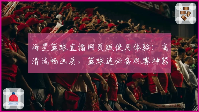 海星篮球直播网页版使用体验：高清流畅画质，篮球迷必备观赛神器