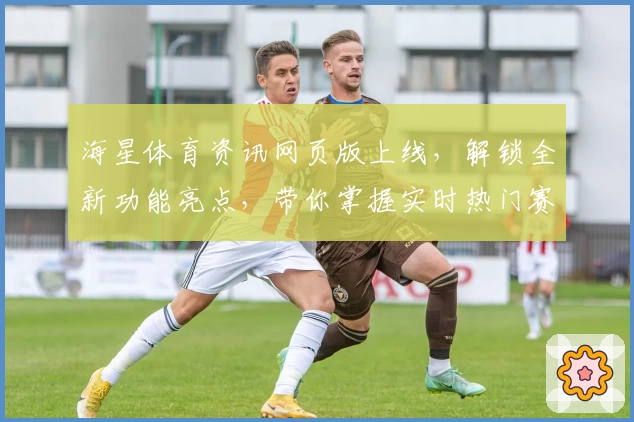 海星体育资讯网页版上线，解锁全新功能亮点，带你掌握实时热门赛事动态