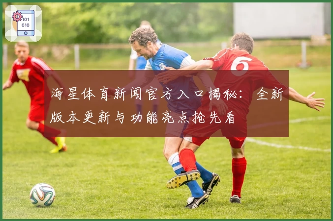 海星体育新闻官方入口揭秘：全新版本更新与功能亮点抢先看