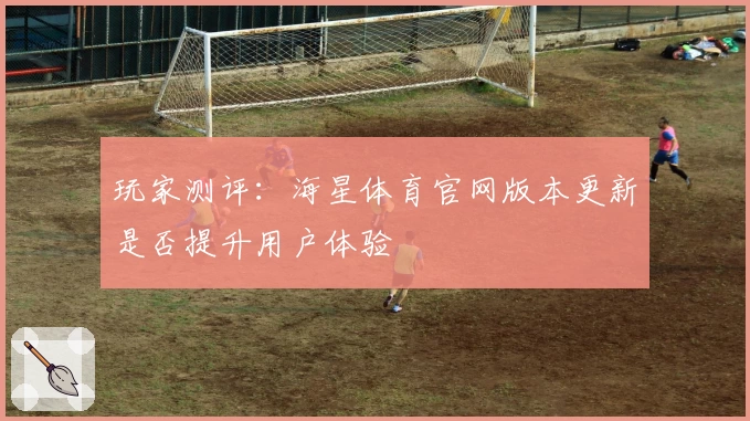 玩家测评：海星体育官网版本更新是否提升用户体验