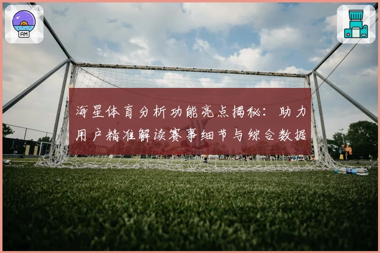 海星体育分析功能亮点揭秘：助力用户精准解读赛事细节与综合数据