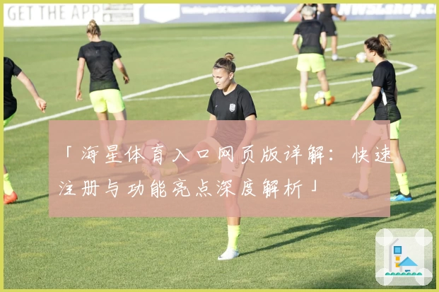 「海星体育入口网页版详解：快速注册与功能亮点深度解析」