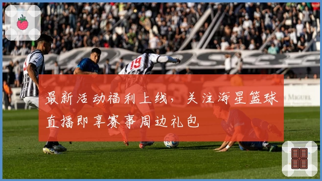 最新活动福利上线，关注海星篮球直播即享赛事周边礼包
