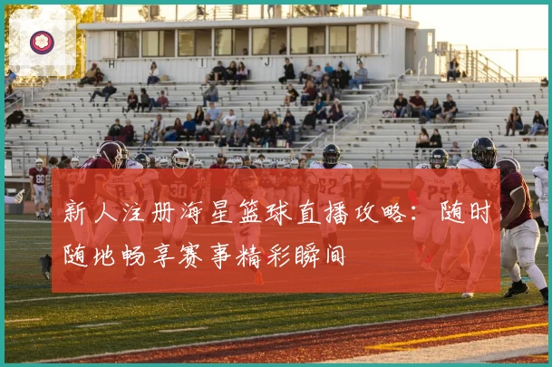 新人注册海星篮球直播攻略：随时随地畅享赛事精彩瞬间