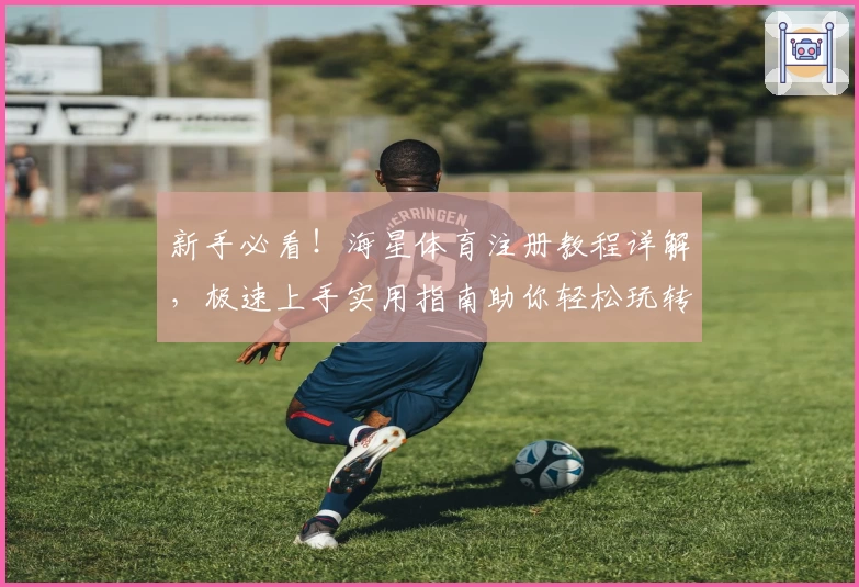 新手必看！海星体育注册教程详解，极速上手实用指南助你轻松玩转完整功能