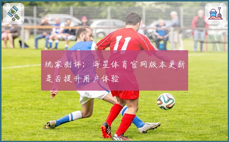 玩家测评：海星体育官网版本更新是否提升用户体验