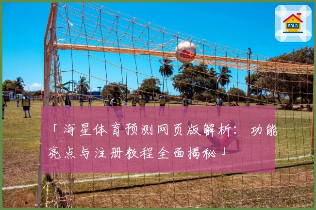 「海星体育预测网页版解析：功能亮点与注册教程全面揭秘」