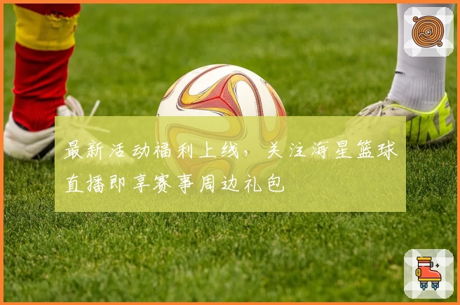 最新活动福利上线，关注海星篮球直播即享赛事周边礼包