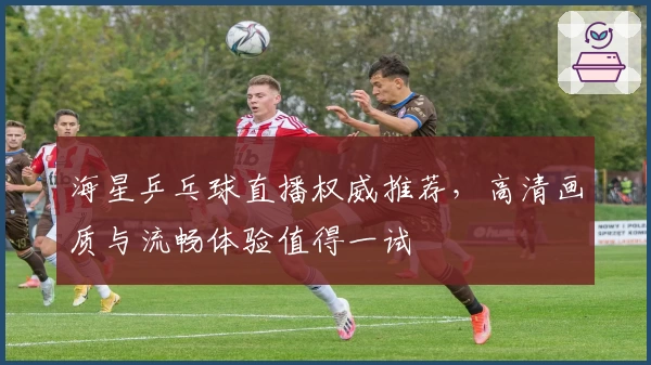 海星乒乓球直播权威推荐，高清画质与流畅体验值得一试