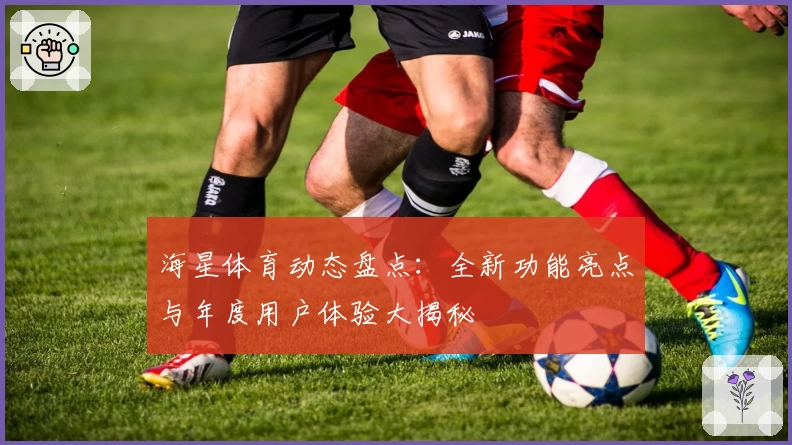 海星体育动态盘点：全新功能亮点与年度用户体验大揭秘