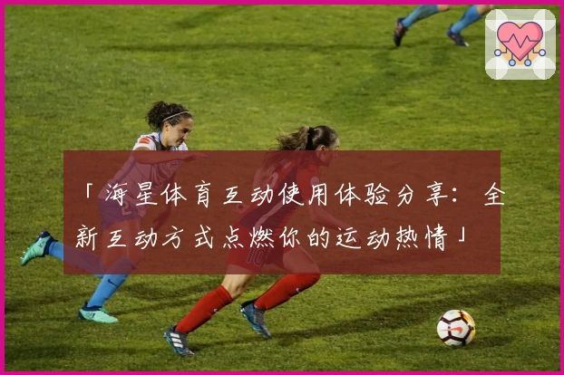 「海星体育互动使用体验分享：全新互动方式点燃你的运动热情」
