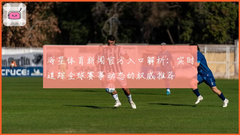 海星体育新闻官方入口解析：实时追踪全球赛事动态的权威推荐