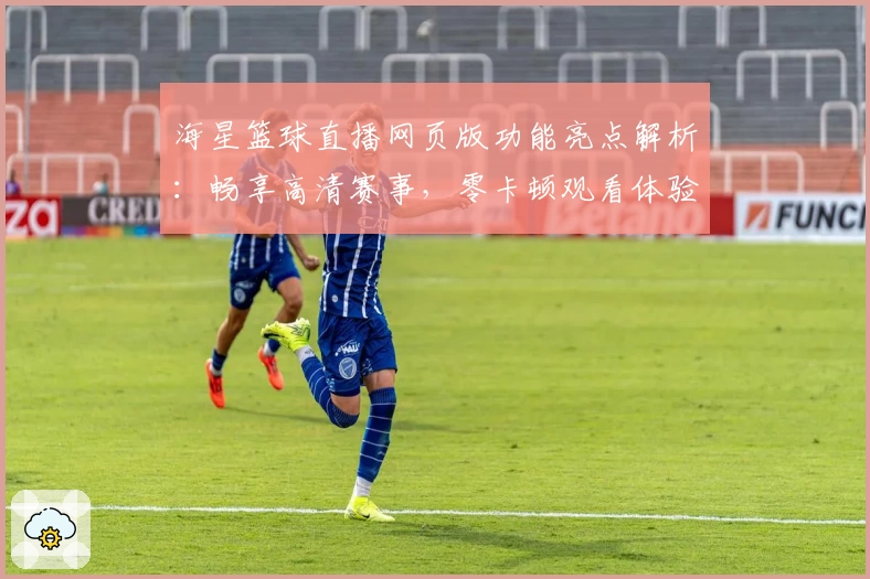 海星篮球直播网页版功能亮点解析：畅享高清赛事，零卡顿观看体验