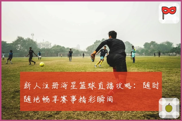 新人注册海星篮球直播攻略：随时随地畅享赛事精彩瞬间