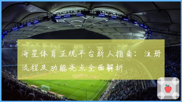 海星体育正规平台新人指南：注册流程及功能亮点全面解析