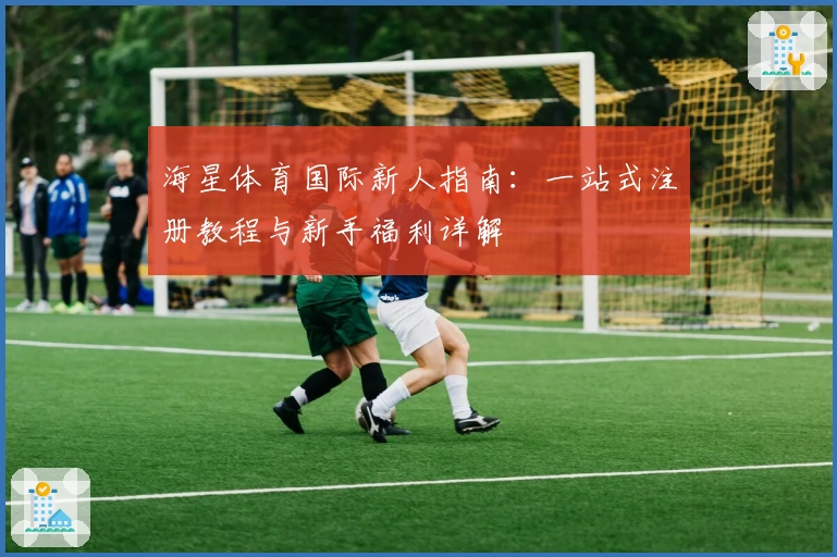 海星体育国际新人指南：一站式注册教程与新手福利详解