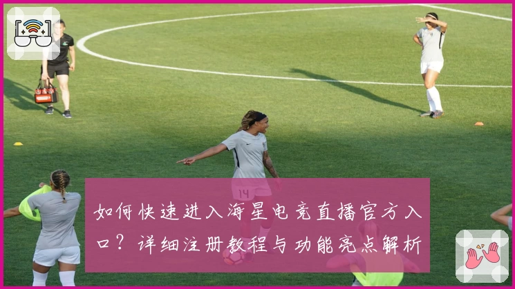 如何快速进入海星电竞直播官方入口？详细注册教程与功能亮点解析