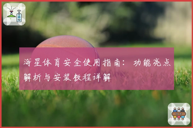 海星体育安全使用指南:功能亮点解析与安装教程详解