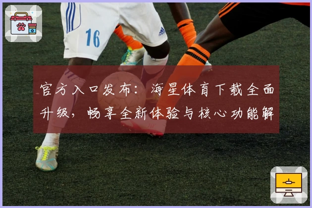 官方入口发布：海星体育下载全面升级，畅享全新体验与核心功能解析