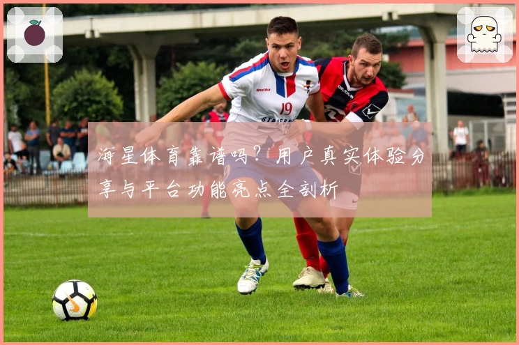 海星体育靠谱吗？用户真实体验分享与平台功能亮点全剖析